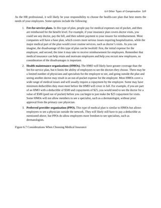 As the HR professional, it will likely be your responsibility to choose the health-care plan that best meets the
needs of your employees. Some options include the following:
1. Fee-for-service plans. In this type of plan, people pay for medical expenses out of pocket, and then
are reimbursed for the benefit level. For example, if your insurance plan covers doctor visits, you
could see any doctor, pay the bill, and then submit payment to your insurer for reimbursement. Most
companies will have a base plan, which covers more serious issues requiring hospitalization, while the
major medical part of the plan would cover routine services, such as doctor’s visits. As you can
imagine, the disadvantage of this type of plan can be twofold: first, the initial expense for the
employee, and second, the time it may take to receive reimbursement for employees. Remember that
medical insurance can help retain and motivate employees and help you recruit new employees, so
consideration of the disadvantages is important.
2. Health maintenance organizations (HMOs). The HMO will likely have greater coverage than the
fee-for-service plan, but it limits the ability of employees to see the doctors they choose. There may be
a limited number of physicians and specialists for the employee to see, and going outside the plan and
seeing another doctor may result in an out-of-pocket expense for the employee. Most HMOs cover a
wide range of medical issues and will usually require a copayment by the employee. Some may have
minimum deductibles they must meet before the HMO will cover in full. For example, if you are part
of an HMO with a deductible of $500 and copayments of $25, you would need to see the doctor for a
value of $500 (paid out of pocket) before you can begin to just make the $25 copayment for visits.
Some HMOs will not allow members to see a specialist, such as a dermatologist, without prior
approval from the primary care physician.
3. Preferred provider organization (PPO). This type of medical plan is similar to HMOs but allows
employees to see a physician outside the network. They will likely still have to pay a deductible as
mentioned above, but PPOs do allow employees more freedom to see specialists, such as
dermatologists.
Figure 6.7 Considerations When Choosing Medical Insurance
6.4 Other Types of Compensation 169
 