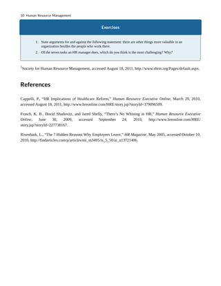 Exercises
1. State arguments for and against the following statement: there are other things more valuable in an
organization besides the people who work there.
2. Of the seven tasks an HR manager does, which do you think is the most challenging? Why?
1
Society for Human Resource Management, accessed August 18, 2011, http://www.shrm.org/Pages/default.aspx.
References
Cappelli, P., “HR Implications of Healthcare Reform,” Human Resource Executive Online, March 29, 2010,
accessed August 18, 2011, http://www.hreonline.com/HRE/story.jsp?storyId=379096509.
Frasch, K. B., David Shadovitz, and Jared Shelly, “There’s No Whining in HR,” Human Resource Executive
Online, June 30, 2009, accessed September 24, 2010, http://www.hreonline.com/HRE/
story.jsp?storyId=227738167.
Rivenbark, L., “The 7 Hidden Reasons Why Employees Leave,” HR Magazine, May 2005, accessed October 10,
2010, http://findarticles.com/p/articles/mi_m3495/is_5_50/ai_n13721406.
10 Human Resource Management
 