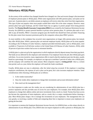 Voluntary: 401(k) Plans
As the scenery of the workforce has changed, benefits have changed, too. One such recent change is the movement
of employee pension plans to 401(k) plans. While some organizations still offer pension plans, such plans are far
more rare. A pension plan is a set dollar amount an employee will receive when they retire from their organization.
This type of plan was popular when most people worked their entire life at the same company. However, many
pension plans have gone bankrupt, and the United States has an agency to protect people from losing pension
benefits. The Pension Benefit Guaranty Corporation (PBGC) was created by the Employee Retirement Income
Security Act (ERISA) to protect pension benefits in private sector pension plans. If a pension plan ends or isn’t
able to pay all benefits, PBGC’s insurance program pays the benefit that should have been provided. Financing
for this plan comes from insurance premiums paid by the companies whose plans PBGC protects.
As more mobility in the workplace has occurred, most organizations no longer offer pension plans, but instead,
they offer 401(k) plans. While a pension plan can motivate employee loyalty, 401(k) plans are far more popular.
According to the US Bureau of Labor Statistics, employer-provided retirement plans, such as 401(k) plans, were
available to 74 percent of all full-time workers in the United States (US Bureau of Labor Statistics, 2010), while
39 percent of part-time workers had access to retirement benefits.
A 401(k) plan is a plan set up by the organization in which employees directly deposit money from their paycheck.
The funds are tax deferred for the employee until retirement. If an employee leaves the job, their 401(k) plan goes
with them. As an extra incentive, many organizations offer to match what the employee puts into the plan, usually
based on a percentage. For example, an employee can sign up to contribute 5 percent of salary into a 401(k) plan,
and the company will contribute the same amount. Most companies require a vesting period—that is, a certain
time period, such as a year, before the employer will match the funds contributed.
Usually, 401(k) plans are easy to administer, after the initial setup has occurred. If the employer is matching
employee contributions, the expense of such a plan can be great, but it also increases employee retention. Some
considerations when choosing a 401(k) plan are as follows:
1. Is the vendor trustworthy?
2. Does the vendor allow employees to change their investments and account information online?
3. How much are the management fees?
It is first important to make sure the vendor you are considering for administration of your 401(k) plan has a
positive reputation and also provides ease of access for your employees. For example, most 401(k) plans allow
employees to change their address online and move investments from a stock to a bond. Twenty-four-hour access
has become the expectation of most employees, and as a result, this is a major consideration before choosing a
plan. Most 401(k) plans charge a fee to manage the investments of your employees. The management fees can
vary greatly, so receiving a number of bids and comparing these fees is important to ensure your employees are
getting the best deal.
It is important to mention the Employee Retirement Income Security Act (ERISA) here, as this relates directly to
administration of your 401(k) plan. First, ERISA does not require employers to offer a pension or 401(k) plan, but
172 Human Resource Management
 
