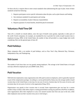 for those who do, it requires them to meet certain standards when administering this type of plan. Some of these
standards include the following:
1. Requires participants receive specific information about the plan, such as plan features and funding
2. Sets minimum standards for participation and vesting
3. Requires accountability of plan’s fiduciary responsibilities
4. Requires payment of certain benefits, should the plan be terminated
Voluntary: Paid Time Off
Time off is a benefit we should address, since this type of benefit varies greatly, especially in other parts of
the world. French companies, for example, are mandated by law to provide five weeks of paid vacation time to
employees (Leung, 2009). In the United States, the number of days off provided is a major budget item worth
considering. Here are the general types of time off:
Paid Holidays
Many companies offer a set number of paid holidays, such as New Year’s Day, Memorial Day, Christmas,
Independence Day, and Thanksgiving.
Sick Leave
The number of sick leave days can vary greatly among employers. The average in the United States is 8.4 paid
sick days offered to employees per year (HRM Guide, 2011).
Paid Vacation
With full-time employment, many organizations also offer paid vacation to employees, and it is generally expected
as part of the compensation package. According to a survey performed by Salary.com, the average number of paid
vacation days in the United States is nine days for one year of service, fourteen days for five years of service, and
seventeen days for ten years of service to the organization (Yang, 2011).
Organizations vary greatly in how vacation time is accrued. Some organizations give one hour for a certain
number of days worked, while others require a waiting period before earning any paid time off (PTO). In addition,
some organizations allow their employees to carry over unused vacation time from one year to the next, while
other employees must use their vacation every year or risk losing it.
6.4 Other Types of Compensation 173
 