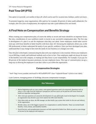 Paid Time Off (PTO)
One option is to provide a set number of days off, which can be used for vacation time, holidays, and/or sick leave.
To promote longevity, some organizations offer paid (or for example, 60 percent of salary paid) sabbaticals. For
example, after five years of employment, the employee may take a paid sabbatical for one month.
A Final Note on Compensation and Benefits Strategy
When creating your compensation plan, of course the ability to recruit and retain should be an important factor.
But also, consideration of your workforce needs is crucial to any successful compensation plan. The first step
in development of a plan is to ask the employees what they care about. Some employees would rather receive
more pay with fewer benefits or better benefits with fewer days off. Surveying the employees allows you, as the
HR professional, to better understand the needs of your specific workforce. Once you have developed your plan,
understand that it may change to best meet the needs of your business as it changes over time.
Once the plan is developed, communicating the plan with your employees is also essential. Inform your employees
via an HR blog, e-mails, and traditional methods such as face to face. Your employees might not always be aware
of the benefits cost to the company, so making sure they know is your responsibility. For example, if you pay for
80 percent of the medical insurance premiums, let your employees know. This type of communication can go a
long way to allowing the employees to see their value to you within the organization.
Compensation Strategies
" href="http://www.youtube.com/watch?v=NCGeEbPYzV0" class="replaced-iframe">(click to see video)
Lynn Cameron, managing partner of TechEdge, discusses compensation strategies.
Key Takeaways
• Before beginning work on a pay system, some general questions need to be answered. Questions such as
what is a fair wage from the employee’s perspective and how much can be paid but still retain financial
health are important starting points.
• After some pay questions are answered, development of a pay philosophy must be developed. For example,
an organization may decide to pay lower salaries but offer more benefits.
• Once these tasks are done, the HR manager can then build a pay system that works for the size and industry
of the organization.
• Besides salary, one of the biggest expenses for compensation is medical benefits. These can include health
benefits, vision, dental, and disability benefits.
• Social Security and unemployment insurance are both required by federal law. Both are paid as a percentage
of income by the employee and employer.
174 Human Resource Management
 