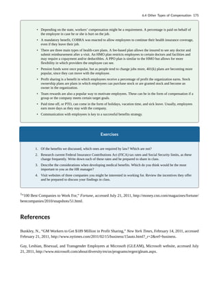 • Depending on the state, workers’ compensation might be a requirement. A percentage is paid on behalf of
the employee in case he or she is hurt on the job.
• A mandatory benefit, COBRA was enacted to allow employees to continue their health insurance coverage,
even if they leave their job.
• There are three main types of health-care plans. A fee-based plan allows the insured to see any doctor and
submit reimbursement after a visit. An HMO plan restricts employees to certain doctors and facilities and
may require a copayment and/or deductibles. A PPO plan is similar to the HMO but allows for more
flexibility in which providers the employee can see.
• Pension funds were once popular, but as people tend to change jobs more, 401(k) plans are becoming more
popular, since they can move with the employee.
• Profit sharing is a benefit in which employees receive a percentage of profit the organization earns. Stock
ownership plans are plans in which employees can purchase stock or are granted stock and become an
owner in the organization.
• Team rewards are also a popular way to motivate employees. These can be in the form of compensation if a
group or the company meets certain target goals.
• Paid time off, or PTO, can come in the form of holidays, vacation time, and sick leave. Usually, employees
earn more days as they stay with the company.
• Communication with employees is key to a successful benefits strategy.
Exercises
1. Of the benefits we discussed, which ones are required by law? Which are not?
2. Research current Federal Insurance Contributions Act (FICA) tax rates and Social Security limits, as these
change frequently. Write down each of these rates and be prepared to share in class.
3. Describe the considerations when developing medical benefits. Which do you think would be the most
important to you as the HR manager?
4. Visit websites of three companies you might be interested in working for. Review the incentives they offer
and be prepared to discuss your findings in class.
1
“100 Best Companies to Work For,” Fortune, accessed July 21, 2011, http://money.cnn.com/magazines/fortune/
bestcompanies/2010/snapshots/51.html.
References
Bunkley, N., “GM Workers to Get $189 Million in Profit Sharing,” New York Times, February 14, 2011, accessed
February 21, 2011, http://www.nytimes.com/2011/02/15/business/15auto.html?_r=2&ref=business.
Gay, Lesbian, Bisexual, and Transgender Employees at Microsoft (GLEAM), Microsoft website, accessed July
21, 2011, http://www.microsoft.com/about/diversity/en/us/programs/ergen/gleam.aspx.
6.4 Other Types of Compensation 175
 