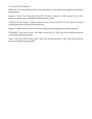 HRM Guide, “Sick Day Entitlement Survey,” accessed February 21, 2011, http://www.hrmguide.com/health/sick-
entitlement.htm.
Leung, R., “France: Less Work, More Time Off,” CBS News, February 11, 2009, accessed July 23, 2011,
http://www.cbsnews.com/stories/2005/06/27/60II/main704571.shtml.
US Bureau of Labor Statistics, “Employee Benefits Survey,” 2010, accessed July 23, 2011, http://www.bls.gov/
ncs/ebs/benefits/2010/ownership/private/table01a.htm.
Watson, T., “2009 Health Care Cost Survey Reveals High-Performing Companies Gain Health Dividend,”
WorldatWork, “Spot Bonus Survey,” July 2000, accessed July 23, 2011, http://www.worldatwork.org/waw/
research/html/spotbonus-home.html.
Yang, J., “Paid Time Off from Work Survey,” Salary.com, accessed September 15, 2011, http://www.salary.com/
Articles/ArticleDetail.asp?part=par088.
176 Human Resource Management
 