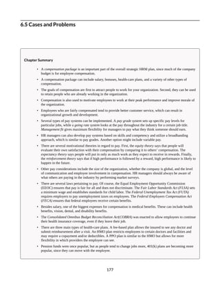 6.5 Cases and Problems
Chapter Summary
• A compensation package is an important part of the overall strategic HRM plan, since much of the company
budget is for employee compensation.
• A compensation package can include salary, bonuses, health-care plans, and a variety of other types of
compensation.
• The goals of compensation are first to attract people to work for your organization. Second, they can be used
to retain people who are already working in the organization.
• Compensation is also used to motivate employees to work at their peak performance and improve morale of
the organization.
• Employees who are fairly compensated tend to provide better customer service, which can result in
organizational growth and development.
• Several types of pay systems can be implemented. A pay grade system sets up specific pay levels for
particular jobs, while a going rate system looks at the pay throughout the industry for a certain job title.
Management fit gives maximum flexibility for managers to pay what they think someone should earn.
• HR managers can also develop pay systems based on skills and competency and utilize a broadbanding
approach, which is similar to pay grades. Another option might include variable pay.
• There are several motivational theories in regard to pay. First, the equity theory says that people will
evaluate their own satisfaction with their compensation by comparing it to others’ compensation. The
expectancy theory says people will put in only as much work as they expect to receive in rewards. Finally,
the reinforcement theory says that if high performance is followed by a reward, high performance is likely to
happen in the future.
• Other pay considerations include the size of the organization, whether the company is global, and the level
of communication and employee involvement in compensation. HR managers should always be aware of
what others are paying in the industry by performing market surveys.
• There are several laws pertaining to pay. Of course, the Equal Employment Opportunity Commission
(EEOC) ensures that pay is fair for all and does not discriminate. The Fair Labor Standards Act (FLSA) sets
a minimum wage and establishes standards for child labor. The Federal Unemployment Tax Act (FUTA)
requires employers to pay unemployment taxes on employees. The Federal Employees Compensation Act
(FECA) ensures that federal employees receive certain benefits.
• Besides salary, one of the biggest expenses for compensation is medical benefits. These can include health
benefits, vision, dental, and disability benefits.
• The Consolidated Omnibus Budget Reconciliation Act(COBRA) was enacted to allow employees to continue
their health insurance coverage, even if they leave their job.
• There are three main types of health-care plans. A fee-based plan allows the insured to see any doctor and
submit reimbursement after a visit. An HMO plan restricts employees to certain doctors and facilities and
may require a copayment and/or deductibles. A PPO plan is similar to the HMO but allows for more
flexibility in which providers the employee can see.
• Pension funds were once popular, but as people tend to change jobs more, 401(k) plans are becoming more
popular, since they can move with the employee.
177
 