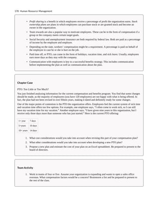 • Profit sharing is a benefit in which employees receive a percentage of profit the organization earns. Stock
ownership plans are plans in which employees can purchase stock or are granted stock and become an
owner in the organization.
• Team rewards are also a popular way to motivate employees. These can be in the form of compensation if a
group or the company meets certain target goals.
• Social Security and unemployment insurance are both required by federal law. Both are paid as a percentage
of income by the employee and employer.
• Depending on the state, workers’ compensation might be a requirement. A percentage is paid on behalf of
the employee in case he or she is hurt on the job.
• Paid time off, or PTO, can come in the form of holidays, vacation time, and sick leave. Usually, employees
earn more days as they stay with the company.
• Communication with employees is key to a successful benefits strategy. This includes communication
before implementing the plan as well as communication about the plan.
Chapter Case
PTO: Too Little or Too Much?
You just finished analyzing information for the current compensation and benefits program. You find that some changes
should be made, as the majority of employees (you have 120 employees) are not happy with what is being offered. In
fact, the plan had not been revised in over fifteen years, making it dated and definitely ready for some changes.
One of the major points of contention is the PTO the organization offers. Employees feel the current system of sick time
and vacation time offers too few options. For example, one employee says, “I often come to work sick, so I can still
have my vacation time for my vacation.” Another employee says, “I have given nine years to this organization, but I
receive only three days more than someone who has just started.” Here is the current PTO offering:
1+ year 7 days
5+years 10 days
10+ years 14 days
1. What cost considerations would you take into account when revising this part of your compensation plan?
2. What other considerations would you take into account when developing a new PTO plan?
3. Propose a new plan and estimate the cost of your plan on an Excel spreadsheet. Be prepared to present to the
board of directors.
Team Activity
1. Work in teams of four or five. Assume your organization is expanding and wants to open a sales office
overseas. What compensation factors would be a concern? Brainstorm a list and be prepared to present to
the rest of the class.
178 Human Resource Management
 