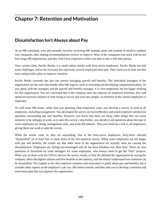 Chapter 7: Retention and Motivation
Dissatisfaction Isn’t Always about Pay
As an HR consultant, your job normally involves reviewing HR strategic plans and systems of small to medium
size companies, then making recommendations on how to improve. Most of the companies you work with do not
have large HR departments, and they find it less expensive to hire you than to hire a full-time person.
Your current client, Pacific Books, is a small online retailer with forty-seven employees. Pacific Books has had
some challenges, and as the economy has improved, several employees have quit. They want you to look into this
issue and provide a plan to improve retention.
Pacific Books currently has just one person managing payroll and benefits. The individual managers in the
organization are the ones who handle other HR aspects, such as recruiting and developing compensation plans. As
you speak with the managers and the payroll and benefits manager, it is clear employees are not happy working
for this organization. You are concerned that if the company does not improve its employee retention, they will
spend an excessive amount of time trying to recruit and train new people, so retention of the current employees is
important.
As with most HR issues, rather than just guessing what employees want, you develop a survey to send to all
employees, including management. You developed the survey on SurveyMonkey and asked employee satisfaction
questions surrounding pay and benefits. However, you know that there are many other things that can cause
someone to be unhappy at work, so to take this survey a step further, you decide to ask questions about the type of
work employees are doing, management style, and work-life balance. Then you send out a link to all employees,
giving them one week to take the survey.
When the results come in, they are astounding. Out of the forty-seven employees, forty-three selected
“dissatisfied” on at least four or more areas of the five-question survey. While some employees are not happy
with pay and benefits, the results say that other areas of the organization are actually what are causing the
dissatisfaction. Employees are feeling micromanaged and do not have freedom over their time. There are also
questions of favoritism by some managers for some employees, who always seem to get the “best” projects.
When you sit down with the CEO to discuss the survey results, at first she defends the organization by saying the
company offers the highest salaries and best benefits in the industry, and she doesn’t understand how someone can
be dissatisfied. You explain to her that employee retention and motivation is partly about pay and benefits, but it
includes other aspects of the employee’s job, too. She listens intently and then asks you to develop a retention and
motivation plan that can improve the organization.
180
 