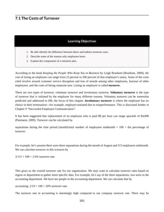 7.1 The Costs of Turnover
Learning Objectives
1. Be able identify the difference between direct and indirect turnover costs.
2. Describe some of the reasons why employees leave.
3. Explain the components of a retention plan.
According to the book Keeping the People Who Keep You in Business by Leigh Branham (Branham, 2000), the
cost of losing an employee can range from 25 percent to 200 percent of that employee’s salary. Some of the costs
cited revolve around customer service disruption and loss of morale among other employees, burnout of other
employees, and the costs of hiring someone new. Losing an employee is called turnover.
There are two types of turnover, voluntary turnover and involuntary turnover. Voluntary turnover is the type
of turnover that is initiated by the employee for many different reasons. Voluntary turnover can be somewhat
predicted and addressed in HR, the focus of this chapter. Involuntary turnover is where the employee has no
choice in their termination—for example, employer-initiated due to nonperformance. This is discussed further in
Chapter 9 “Successful Employee Communication”.
It has been suggested that replacement of an employee who is paid $8 per hour can range upwards of $4,000
(Paiement, 2009). Turnover can be calculated by
separations during the time period (month)/total number of employees midmonth × 100 = the percentage of
turnover.
For example, let’s assume there were three separations during the month of August and 115 employees midmonth.
We can calculate turnover in this scenario by
3/115 × 100 = 2.6% turnover rate.
This gives us the overall turnover rate for our organization. We may want to calculate turnover rates based on
region or department to gather more specific data. For example, let’s say of the three separations, two were in the
accounting department. We have ten people in the accounting department. We can calculate that by
accounting: 2/10 × 100 = 20% turnover rate.
The turnover rate in accounting is alarmingly high compared to our company turnover rate. There may be
181
 