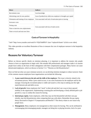 Direct Indirect
Recruitment costs Lost knowledge
Advertising costs for new position Loss of productivity while new employee is brought up to speed
Orientation and training of new employee Cost associated with lack of motivation prior to leaving
Severance costs
Cost associated with loss of trade secrets
Testing costs
Time to interview new replacements
Time to recruit and train new hires
Costs of Turnover in Hospitality
" href="http://www.youtube.com/watch?v=YQsTzbd9P24" class="replaced-iframe">(click to see video)
This video provides an excellent illustration of how to measure the cost of employee turnover in the hospitality
industry.
Reasons for Voluntary Turnover
Before we discuss specific details on retention planning, it is important to address the reasons why people
choose to leave an organization to begin with. One mistake HR professionals and managers make is to assume
people leave solely on the basis of their unhappiness with their compensation packages. Many factors can cause
demotivated employees, which we discuss in Section 7.2.1 “Theories on Job Dissatisfaction”.
Once we find out what can cause voluntary turnover, we can develop retention strategies to reduce turnover. Some
of the common reasons employees leave organizations can include the following:
1. A poor match between the job and the skills of the employee. This issue is directly related to the
recruitment process. When a poor match occurs, it can cause frustration for the employee and for the
manager. Ensuring the recruitment phase is viable and sound is a first step to making sure the right
match between job and skills occurs.
2. Lack of growth. Some employees feel “stuck” in their job and don’t see a way to have upward
mobility in the organization. Implementing a training plan and developing a clearly defined path to job
growth is a way to combat this reason for leaving.
3. Internal pay equity. Some employees, while they may not feel dissatisfied with their own pay
initially, may feel dissatisfaction when comparing their pay with others. Remember the pay equity
theory discussed in Chapter 6 “Compensation and Benefits”? This theory relates to one reason why
people leave.
4. Management. Many employees cite management as their reason for leaving. This can be attributed to
overmanaging (micromanaging) people, managers not being fair or playing favorites, lack of or poor
7.1 The Costs of Turnover 183
 