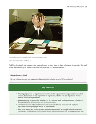 Cost of employee turnover can be high for both the bottom line and employee morale.
Jacklee – Frustrated man at desk – CC BY-SA 3.0.
As HR professionals and managers, we want to be sure we have plans in place to keep our best people. One such
plan is the retention plan, which we will discuss in Section 7.2 “Retention Plans”.
Human Resource Recall
Do you feel your current or past organization did a good job of reducing turnover? Why or why not?
Key Takeaways
• Retaining employees is an important component to a healthy organization. Losing an employee is called
turnover. Turnover can be very expensive to an organization, which is why it is important to develop
retention plans to manage turnover.
• Voluntary turnover is turnover that is initiated by the employee, while involuntary turnover is initiated by
the organization for various reasons such as nonperformance.
• Direct turnover costs and indirect turnover costs can include the costs associated with employee
replacement, declining employee morale, or lost customers.
• Some of the reasons why employees leave can include a poor match between job and skills, no growth
potential, pay inequity among employees, the fairness and communication style of management, and heavy
7.1 The Costs of Turnover 185
 