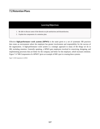 7.2 Retention Plans
Learning Objectives
1. Be able to discuss some of the theories on job satisfaction and dissatisfaction.
2. Explain the components of a retention plan.
Effective high-performance work systems (HPWS) is the name given to a set of systematic HR practices
that create an environment where the employee has greater involvement and responsibility for the success of
the organization. A high-performance work system is a strategic approach to many of the things we do in
HR, including retention. Generally speaking, a HPWS gets employees involved in conceiving, designing, and
implementing processes that are better for the company and better for the employee, which increases retention.
Figure 7.4 “HR Components of a HPWS” gives an example of HR’s part in creating these systems.
Figure 7.4 HR Components of a HPWS
187
 