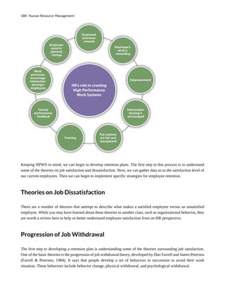 Keeping HPWS in mind, we can begin to develop retention plans. The first step in this process is to understand
some of the theories on job satisfaction and dissatisfaction. Next, we can gather data as to the satisfaction level of
our current employees. Then we can begin to implement specific strategies for employee retention.
Theories on Job Dissatisfaction
There are a number of theories that attempt to describe what makes a satisfied employee versus an unsatisfied
employee. While you may have learned about these theories in another class, such as organizational behavior, they
are worth a review here to help us better understand employee satisfaction from an HR perspective.
Progression of Job Withdrawal
The first step to developing a retention plan is understanding some of the theories surrounding job satisfaction.
One of the basic theories is the progression of job withdrawal theory, developed by Dan Farrell and James Petersen
(Farrell & Petersen, 1984). It says that people develop a set of behaviors in succession to avoid their work
situation. These behaviors include behavior change, physical withdrawal, and psychological withdrawal.
188 Human Resource Management
 