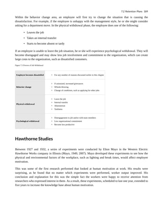 Within the behavior change area, an employee will first try to change the situation that is causing the
dissatisfaction. For example, if the employee is unhappy with the management style, he or she might consider
asking for a department move. In the physical withdrawal phase, the employee does one of the following:
• Leaves the job
• Takes an internal transfer
• Starts to become absent or tardy
If an employee is unable to leave the job situation, he or she will experience psychological withdrawal. They will
become disengaged and may show less job involvement and commitment to the organization, which can create
large costs to the organization, such as dissatisfied customers.
Figure 7.5 Process of Job Withdrawal
Employee becomes dissatisfied • For any number of reasons discussed earlier in this chapter
Behavior change
• If unionized, increased grievances
• Whistle-blowing
• Change of conditions, such as applying for other jobs
Physical withdrawal
• Leave the job
• Internal transfer
• Absenteeism
• Tardiness
Psychological withdrawal
• Disengagement in job and/or with team members
• Less organizational commitment
• Become less productive
Hawthorne Studies
Between 1927 and 1932, a series of experiments were conducted by Elton Mayo in the Western Electric
Hawthorne Works company in Illinois (Mayo, 1949; 2007). Mayo developed these experiments to see how the
physical and environmental factors of the workplace, such as lighting and break times, would affect employee
motivation.
This was some of the first research performed that looked at human motivation at work. His results were
surprising, as he found that no matter which experiments were performed, worker output improved. His
conclusion and explanation for this was the simple fact the workers were happy to receive attention from
researchers who expressed interest in them. As a result, these experiments, scheduled to last one year, extended to
five years to increase the knowledge base about human motivation.
7.2 Retention Plans 189
 