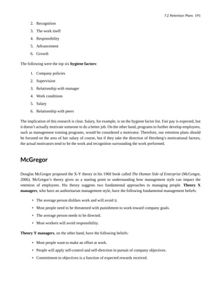 2. Recognition
3. The work itself
4. Responsibility
5. Advancement
6. Growth
The following were the top six hygiene factors:
1. Company policies
2. Supervision
3. Relationship with manager
4. Work conditions
5. Salary
6. Relationship with peers
The implication of this research is clear. Salary, for example, is on the hygiene factor list. Fair pay is expected, but
it doesn’t actually motivate someone to do a better job. On the other hand, programs to further develop employees,
such as management training programs, would be considered a motivator. Therefore, our retention plans should
be focused on the area of fair salary of course, but if they take the direction of Herzberg’s motivational factors,
the actual motivators tend to be the work and recognition surrounding the work performed.
McGregor
Douglas McGregor proposed the X-Y theory in his 1960 book called The Human Side of Enterprise (McGregor,
2006). McGregor’s theory gives us a starting point to understanding how management style can impact the
retention of employees. His theory suggests two fundamental approaches to managing people. Theory X
managers, who have an authoritarian management style, have the following fundamental management beliefs:
• The average person dislikes work and will avoid it.
• Most people need to be threatened with punishment to work toward company goals.
• The average person needs to be directed.
• Most workers will avoid responsibility.
Theory Y managers, on the other hand, have the following beliefs:
• Most people want to make an effort at work.
• People will apply self-control and self-direction in pursuit of company objectives.
• Commitment to objectives is a function of expected rewards received.
7.2 Retention Plans 191
 