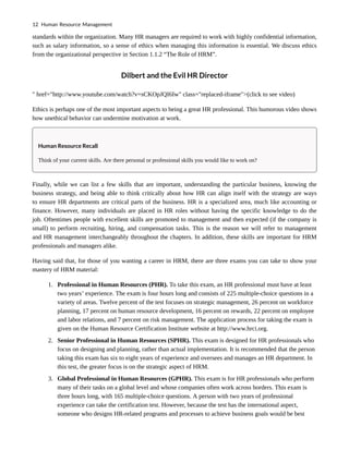 standards within the organization. Many HR managers are required to work with highly confidential information,
such as salary information, so a sense of ethics when managing this information is essential. We discuss ethics
from the organizational perspective in Section 1.1.2 “The Role of HRM”.
Dilbert and the Evil HR Director
" href="http://www.youtube.com/watch?v=sCKOpJQI6Iw" class="replaced-iframe">(click to see video)
Ethics is perhaps one of the most important aspects to being a great HR professional. This humorous video shows
how unethical behavior can undermine motivation at work.
Human Resource Recall
Think of your current skills. Are there personal or professional skills you would like to work on?
Finally, while we can list a few skills that are important, understanding the particular business, knowing the
business strategy, and being able to think critically about how HR can align itself with the strategy are ways
to ensure HR departments are critical parts of the business. HR is a specialized area, much like accounting or
finance. However, many individuals are placed in HR roles without having the specific knowledge to do the
job. Oftentimes people with excellent skills are promoted to management and then expected (if the company is
small) to perform recruiting, hiring, and compensation tasks. This is the reason we will refer to management
and HR management interchangeably throughout the chapters. In addition, these skills are important for HRM
professionals and managers alike.
Having said that, for those of you wanting a career in HRM, there are three exams you can take to show your
mastery of HRM material:
1. Professional in Human Resources (PHR). To take this exam, an HR professional must have at least
two years’ experience. The exam is four hours long and consists of 225 multiple-choice questions in a
variety of areas. Twelve percent of the test focuses on strategic management, 26 percent on workforce
planning, 17 percent on human resource development, 16 percent on rewards, 22 percent on employee
and labor relations, and 7 percent on risk management. The application process for taking the exam is
given on the Human Resource Certification Institute website at http://www.hrci.org.
2. Senior Professional in Human Resources (SPHR). This exam is designed for HR professionals who
focus on designing and planning, rather than actual implementation. It is recommended that the person
taking this exam has six to eight years of experience and oversees and manages an HR department. In
this test, the greater focus is on the strategic aspect of HRM.
3. Global Professional in Human Resources (GPHR). This exam is for HR professionals who perform
many of their tasks on a global level and whose companies often work across borders. This exam is
three hours long, with 165 multiple-choice questions. A person with two years of professional
experience can take the certification test. However, because the test has the international aspect,
someone who designs HR-related programs and processes to achieve business goals would be best
12 Human Resource Management
 