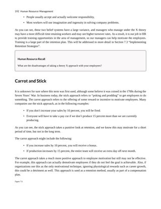 • People usually accept and actually welcome responsibility.
• Most workers will use imagination and ingenuity in solving company problems.
As you can see, these two belief systems have a large variance, and managers who manage under the X theory
may have a more difficult time retaining workers and may see higher turnover rates. As a result, it is our job in HR
to provide training opportunities in the area of management, so our managers can help motivate the employees.
Training is a large part of the retention plan. This will be addressed in more detail in Section 7.3 “Implementing
Retention Strategies”.
Human Resource Recall
What are the disadvantages of taking a theory X approach with your employees?
Carrot and Stick
It is unknown for sure where this term was first used, although some believe it was coined in the 1700s during the
Seven Years’ War. In business today, the stick approach refers to “poking and prodding” to get employees to do
something. The carrot approach refers to the offering of some reward or incentive to motivate employees. Many
companies use the stick approach, as in the following examples:
• If you don’t increase your sales by 10 percent, you will be fired.
• Everyone will have to take a pay cut if we don’t produce 15 percent more than we are currently
producing.
As you can see, the stick approach takes a punitive look at retention, and we know this may motivate for a short
period of time, but not in the long term.
The carrot approach might include the following:
• If you increase sales by 10 percent, you will receive a bonus.
• If production increases by 15 percent, the entire team will receive an extra day off next month.
The carrot approach takes a much more positive approach to employee motivation but still may not be effective.
For example, this approach can actually demotivate employees if they do not feel the goal is achievable. Also, if
organizations use this as the only motivational technique, ignoring physiological rewards such as career growth,
this could be a detriment as well. This approach is used as a retention method, usually as part of a compensation
plan.
Figure 7.6
192 Human Resource Management
 