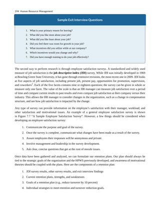 Sample Exit Interview Questions
1. What is your primary reason for leaving?
2. What did you like most about your job?
3. What did you like least about your job?
4. Did you feel there was room for growth in your job?
5. What incentives did you utilize while at our company?
6. Which incentives would you change and why?
7. Did you have enough training to do your job effectively?
The second way to perform research is through employee satisfaction surveys. A standardized and widely used
measure of job satisfaction is the job descriptive index (JDI) survey. While JDI was initially developed in 1969
at Bowling Green State University, it has gone through extensive revisions, the most recent one in 2009. JDI looks
at five aspects of job satisfaction, including present job, present pay, opportunities for promotion, supervision,
and coworkers1
. Each of the five facets contains nine or eighteen questions; the survey can be given in whole or
measure only one facet. The value of the scale is that an HR manager can measure job satisfaction over a period
of time and compare current results to past results and even compare job satisfaction at their company versus their
industry. This allows the HR manager to consider changes in the organization, such as a change in compensation
structure, and see how job satisfaction is impacted by the change.
Any type of survey can provide information on the employee’s satisfaction with their manager, workload, and
other satisfaction and motivational issues. An example of a general employee satisfaction survey is shown
in Figure 7.7 “A Sample Employee Satisfaction Survey”. However, a few things should be considered when
developing an employee satisfaction survey:
1. Communicate the purpose and goal of the survey.
2. Once the survey is complete, communicate what changes have been made as a result of the survey.
3. Assure employees their responses will be anonymous and private.
4. Involve management and leadership in the survey development.
5. Ask clear, concise questions that get at the root of morale issues.
Once data have been gathered and analyzed, we can formulate our retention plans. Our plan should always be
tied to the strategic goals of the organization and the HPWS previously developed, and awareness of motivational
theories should be coupled with the plans. Here are the components of a retention plan:
1. JDI survey results, other survey results, and exit interview findings
2. Current retention plans, strengths, and weaknesses
3. Goals of a retention plan (e.g., reduce turnover by 10 percent)
4. Individual strategies to meet retention and turnover reduction goals.
194 Human Resource Management
 