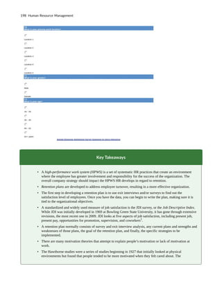 Key Takeaways
• A high-performance work system (HPWS) is a set of systematic HR practices that create an environment
where the employee has greater involvement and responsibility for the success of the organization. The
overall company strategy should impact the HPWS HR develops in regard to retention.
• Retention plans are developed to address employee turnover, resulting in a more effective organization.
• The first step in developing a retention plan is to use exit interviews and/or surveys to find out the
satisfaction level of employees. Once you have the data, you can begin to write the plan, making sure it is
tied to the organizational objectives.
• A standardized and widely used measure of job satisfaction is the JDI survey, or the Job Descriptive Index.
While JDI was initially developed in 1969 at Bowling Green State University, it has gone through extensive
revisions, the most recent one in 2009. JDI looks at five aspects of job satisfaction, including present job,
present pay, opportunities for promotion, supervision, and coworkers1
.
• A retention plan normally consists of survey and exit interview analysis, any current plans and strengths and
weaknesses of those plans, the goal of the retention plan, and finally, the specific strategies to be
implemented.
• There are many motivation theories that attempt to explain people’s motivation or lack of motivation at
work.
• The Hawthorne studies were a series of studies beginning in 1927 that initially looked at physical
environments but found that people tended to be more motivated when they felt cared about. The
198 Human Resource Management
 