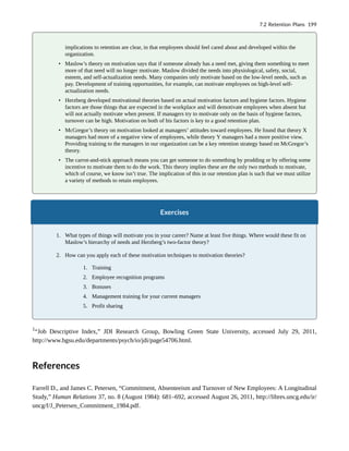 implications to retention are clear, in that employees should feel cared about and developed within the
organization.
• Maslow’s theory on motivation says that if someone already has a need met, giving them something to meet
more of that need will no longer motivate. Maslow divided the needs into physiological, safety, social,
esteem, and self-actualization needs. Many companies only motivate based on the low-level needs, such as
pay. Development of training opportunities, for example, can motivate employees on high-level self-
actualization needs.
• Herzberg developed motivational theories based on actual motivation factors and hygiene factors. Hygiene
factors are those things that are expected in the workplace and will demotivate employees when absent but
will not actually motivate when present. If managers try to motivate only on the basis of hygiene factors,
turnover can be high. Motivation on both of his factors is key to a good retention plan.
• McGregor’s theory on motivation looked at managers’ attitudes toward employees. He found that theory X
managers had more of a negative view of employees, while theory Y managers had a more positive view.
Providing training to the managers in our organization can be a key retention strategy based on McGregor’s
theory.
• The carrot-and-stick approach means you can get someone to do something by prodding or by offering some
incentive to motivate them to do the work. This theory implies these are the only two methods to motivate,
which of course, we know isn’t true. The implication of this in our retention plan is such that we must utilize
a variety of methods to retain employees.
Exercises
1. What types of things will motivate you in your career? Name at least five things. Where would these fit on
Maslow’s hierarchy of needs and Herzberg’s two-factor theory?
2. How can you apply each of these motivation techniques to motivation theories?
1. Training
2. Employee recognition programs
3. Bonuses
4. Management training for your current managers
5. Profit sharing
1
“Job Descriptive Index,” JDI Research Group, Bowling Green State University, accessed July 29, 2011,
http://www.bgsu.edu/departments/psych/io/jdi/page54706.html.
References
Farrell D., and James C. Petersen, “Commitment, Absenteeism and Turnover of New Employees: A Longitudinal
Study,” Human Relations 37, no. 8 (August 1984): 681–692, accessed August 26, 2011, http://libres.uncg.edu/ir/
uncg/f/J_Petersen_Commitment_1984.pdf.
7.2 Retention Plans 199
 