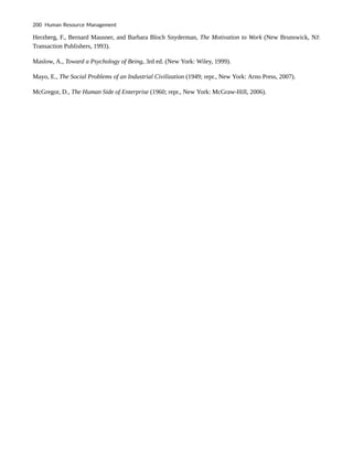 Herzberg, F., Bernard Mausner, and Barbara Bloch Snyderman, The Motivation to Work (New Brunswick, NJ:
Transaction Publishers, 1993).
Maslow, A., Toward a Psychology of Being, 3rd ed. (New York: Wiley, 1999).
Mayo, E., The Social Problems of an Industrial Civilization (1949; repr., New York: Arno Press, 2007).
McGregor, D., The Human Side of Enterprise (1960; repr., New York: McGraw-Hill, 2006).
200 Human Resource Management
 