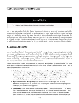 7.3 Implementing Retention Strategies
Learning Objective
1. Explain the strategies and considerations in development of a retention plan.
As we have addressed so far in this chapter, retention and reduction of turnover is paramount to a healthy
organization. Performing research, such as calculating turnover rates, doing exit interviews, and surveying
employees’ satisfaction, are the first steps. Once this is done, understanding motivational theories and the
application of them in the retention plan can help reduce turnover. Next, we can apply specific retention strategies
to include in our plans, while keeping our budget in mind. Some of the retention strategies discussed have already
or will be discussed in their own chapters, but they are certainly worth a mention here as part of the overall plan.
Salaries and Benefits
As we know from Chapter 6 “Compensation and Benefits”, a comprehensive compensation plan that includes
not only pay but things such as health benefits and paid time off (PTO) is the first retention strategy that should
be addressed. The compensation plan should not only help in recruitment of the right people but also help retain
employees. Utilizing a pay banding system, in which the levels of compensation for jobs are clearly defined, is
one way to ensure fairness exists within internal pay structures.
As we know from this chapter, compensation is not everything. An employee can be well paid and have great
benefits but still not be satisfied with the organization. Some of the considerations surrounding pay as a way to
retain employees include the following:
1. Instituting a standard process. Many organizations do not have set pay plans, which can result in
unfairness when onboarding (the process of bringing someone “on board” with the company, including
discussion and negotiation of compensation) or offering pay increases. Make sure the process for
receiving pay raises is fair and defensible, so as not to appear to be discriminatory. This can be
addressed in both your compensation planning process as well as your retention plan.
2. A pay communication strategy. Employees deserve to know how their pay rates are being
determined. Transparency in the process of how raises are given and then communicating the process
can help in your retention planning process1
.
3. Paid time off. Is your organization offering competitive PTO? Consider implementing a PTO system
that is based on the amount of hours an employee works. For example, rather than developing a policy
based on hours worked for the company, consider revising the policy so that for every X number of
hours worked, PTO is earned. This can create fairness for the salaried employee, especially for those
201
 