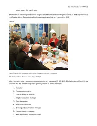 suited to earn this certification.
The benefits of achieving certifications are great. In addition to demonstrating the abilities of the HR professional,
certification allows the professional to be more marketable in a very competitive field.
Figure 1.4
Caption: Perhaps one of the most important skills in any kind of management is the ability to communicate.
Baltic Development Forum – Kristovskis-meeting-41.jpg – CC BY 2.0.
Most companies need a human resource department or a manager with HR skills. The industries and job titles are
so varied that it is possible only to list general job titles in human resources:
1. Recruiter
2. Compensation analyst
3. Human resources assistant
4. Employee relations manager
5. Benefits manager
6. Work-life coordinator
7. Training and development manager
8. Human resources manager
9. Vice president for human resources
1.2 Skills Needed for HRM 13
 