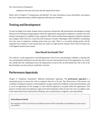 employees who may work more than the required forty hours.
Please refer to Chapter 6 “Compensation and Benefits” for more information on pay and benefits, and analyze
how your compensation plans could be negatively affecting your retention.
Training and Development
To meet our higher level needs, humans need to experience self-growth. HR professionals and managers can help
this process by offering training programs within the organization and paying for employees to attend career skill
seminars and programs. In addition, many companies offer tuition reimbursement programs to help the employee
earn a degree. Dick’s Drive-In, a local fast food restaurant in Seattle, Washington, offers $18,000 in scholarships
over four years to employees working twenty hours per week. There is a six-month waiting period, and the
employee must continue to work twenty hours per week. In a high turnover industry, Dick’s Drive-In boasts one
of the highest retention rates around.
How Would You Handle This?
You work for a small organization in the HR department. One of your web developers schedules a meeting with
you, and during the meeting she says that she doesn’t see any career growth for her in the organization. As a result,
she confides that she is planning to leave the organization as soon as she can find another job. She is one of the
best developers you have and you would hate to lose her.
Performance Appraisals
Chapter 11 “Employee Assessment”, addresses performance appraisals. The performance appraisal is a
formalized process to assess how well an employee does his or her job. The effectiveness of this process can
contribute to employee retention, in that employees can gain constructive feedback on their job performance, and
it can be an opportunity for the manager to work with the employee to set goals within the organization. This
process can help ensure the employee’s upper level self-actualization needs are met, but it also can address some
of the motivational factors discussed by Herzberg, such as achievement, recognition, and responsibility.
Human Resource Recall
How important is PTO to you? How do you think the amount of PTO would affect your likelihood to accept one job
over another?
202 Human Resource Management
 