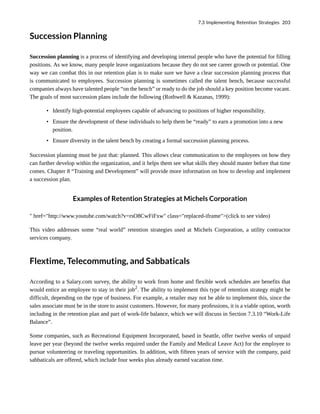 Succession Planning
Succession planning is a process of identifying and developing internal people who have the potential for filling
positions. As we know, many people leave organizations because they do not see career growth or potential. One
way we can combat this in our retention plan is to make sure we have a clear succession planning process that
is communicated to employees. Succession planning is sometimes called the talent bench, because successful
companies always have talented people “on the bench” or ready to do the job should a key position become vacant.
The goals of most succession plans include the following (Rothwell & Kazanas, 1999):
• Identify high-potential employees capable of advancing to positions of higher responsibility.
• Ensure the development of these individuals to help them be “ready” to earn a promotion into a new
position.
• Ensure diversity in the talent bench by creating a formal succession planning process.
Succession planning must be just that: planned. This allows clear communication to the employees on how they
can further develop within the organization, and it helps them see what skills they should master before that time
comes. Chapter 8 “Training and Development” will provide more information on how to develop and implement
a succession plan.
Examples of Retention Strategies at Michels Corporation
" href="http://www.youtube.com/watch?v=rsO8CwFiFxw" class="replaced-iframe">(click to see video)
This video addresses some “real world” retention strategies used at Michels Corporation, a utility contractor
services company.
Flextime, Telecommuting, and Sabbaticals
According to a Salary.com survey, the ability to work from home and flexible work schedules are benefits that
would entice an employee to stay in their job2
. The ability to implement this type of retention strategy might be
difficult, depending on the type of business. For example, a retailer may not be able to implement this, since the
sales associate must be in the store to assist customers. However, for many professions, it is a viable option, worth
including in the retention plan and part of work-life balance, which we will discuss in Section 7.3.10 “Work-Life
Balance”.
Some companies, such as Recreational Equipment Incorporated, based in Seattle, offer twelve weeks of unpaid
leave per year (beyond the twelve weeks required under the Family and Medical Leave Act) for the employee to
pursue volunteering or traveling opportunities. In addition, with fifteen years of service with the company, paid
sabbaticals are offered, which include four weeks plus already earned vacation time.
7.3 Implementing Retention Strategies 203
 