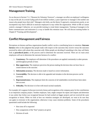 Management Training
As we discuss in Section 7.1.1 “Reasons for Voluntary Turnover”, a manager can affect an employee’s willingness
to stay on the job. In a recent Gallup poll of one million workers, a poor supervisor or manager is the number one
reason why people leave their jobs3
. Managers who bully, use the theory X approach, communicate poorly, or are
incompetent may find it difficult to motivate employees to stay within the organization. While in HR we cannot
control a manager’s behavior, we can provide training to create better management. Training of managers to be
better communicators and motivators is a way to handle this retention issue. We will discuss training further in
Chapter 8 “Training and Development”.
Conflict Management and Fairness
Perceptions on fairness and how organizations handle conflict can be a contributing factor to retention. Outcome
fairness refers to the judgment that people make with respect to the outcomes they receive versus the outcomes
received by others with whom they associate with. When people are deciding if something is fair, they will likely
look at procedural justice, or the process used to determine the outcomes received. There are six main areas
employees will use to determine the outcome fairness of a conflict:
1. Consistency. The employee will determine if the procedures are applied consistently to other persons
and throughout periods of time.
2. Bias suppression. The employee perceives the person making the decision does not have bias or
vested interest in the outcome.
3. Information accuracy. The decision made is based on correct information.
4. Correctability. The decision is able to be appealed and mistakes in the decision process can be
corrected.
5. Representativeness. The employee feels the concerns of all stakeholders involved have been taken
into account.
6. Ethicality. The decision is in line with moral societal standards.
For example, let’s suppose JoAnn just received a bonus and recognition at the company party for her contributions
to an important company project. Another employee, Sam, might compare his inputs and outputs and determine
it was unfair that JoAnn was recognized because he had worked on bigger projects and not received the same
recognition or bonus. When we look at how our retention strategies are developed, we want to be sure they
can apply to everyone in the organization; otherwise it may cause retention problems. Some of the procedures
questioned could include the following:
• How time off is requested
• How assignments of the “best” projects are given
• Division of work
204 Human Resource Management
 