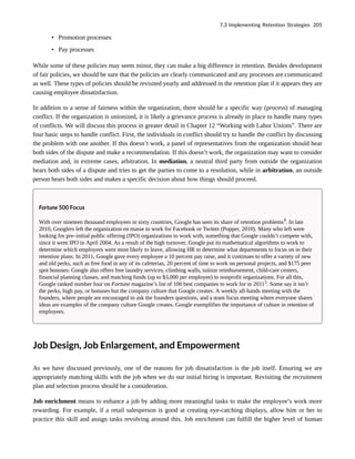 • Promotion processes
• Pay processes
While some of these policies may seem minor, they can make a big difference in retention. Besides development
of fair policies, we should be sure that the policies are clearly communicated and any processes are communicated
as well. These types of policies should be revisited yearly and addressed in the retention plan if it appears they are
causing employee dissatisfaction.
In addition to a sense of fairness within the organization, there should be a specific way (process) of managing
conflict. If the organization is unionized, it is likely a grievance process is already in place to handle many types
of conflicts. We will discuss this process in greater detail in Chapter 12 “Working with Labor Unions”. There are
four basic steps to handle conflict. First, the individuals in conflict should try to handle the conflict by discussing
the problem with one another. If this doesn’t work, a panel of representatives from the organization should hear
both sides of the dispute and make a recommendation. If this doesn’t work, the organization may want to consider
mediation and, in extreme cases, arbitration. In mediation, a neutral third party from outside the organization
hears both sides of a dispute and tries to get the parties to come to a resolution, while in arbitration, an outside
person hears both sides and makes a specific decision about how things should proceed.
Fortune 500 Focus
With over nineteen thousand employees in sixty countries, Google has seen its share of retention problems4
. In late
2010, Googlers left the organization en masse to work for Facebook or Twitter (Popper, 2010). Many who left were
looking for pre–initial public offering (IPO) organizations to work with, something that Google couldn’t compete with,
since it went IPO in April 2004. As a result of the high turnover, Google put its mathematical algorithms to work to
determine which employees were most likely to leave, allowing HR to determine what departments to focus on in their
retention plans. In 2011, Google gave every employee a 10 percent pay raise, and it continues to offer a variety of new
and old perks, such as free food in any of its cafeterias, 20 percent of time to work on personal projects, and $175 peer
spot bonuses. Google also offers free laundry services, climbing walls, tuition reimbursement, child-care centers,
financial planning classes, and matching funds (up to $3,000 per employee) to nonprofit organizations. For all this,
Google ranked number four on Fortune magazine’s list of 100 best companies to work for in 20115
. Some say it isn’t
the perks, high pay, or bonuses but the company culture that Google creates. A weekly all-hands meeting with the
founders, where people are encouraged to ask the founders questions, and a team focus meeting where everyone shares
ideas are examples of the company culture Google creates. Google exemplifies the importance of culture in retention of
employees.
Job Design, Job Enlargement, and Empowerment
As we have discussed previously, one of the reasons for job dissatisfaction is the job itself. Ensuring we are
appropriately matching skills with the job when we do our initial hiring is important. Revisiting the recruitment
plan and selection process should be a consideration.
Job enrichment means to enhance a job by adding more meaningful tasks to make the employee’s work more
rewarding. For example, if a retail salesperson is good at creating eye-catching displays, allow him or her to
practice this skill and assign tasks revolving around this. Job enrichment can fulfill the higher level of human
7.3 Implementing Retention Strategies 205
 