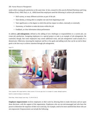 needs while creating job satisfaction at the same time. In fact, research in this area by Richard Hackman and Greg
Oldham (Ford, 1969; Paul, et. al., 1969) found that employees need the following to achieve job satisfaction:
• Skill variety, or many different activities as part of the job
• Task identity, or being able to complete one task from beginning to end
• Task significance, or the degree to which the job has impact on others, internally or externally
• Autonomy, or freedom to make decisions within the job
• Feedback, or clear information about performance
In addition, job enlargement, defined as the adding of new challenges or responsibilities to a current job, can
create job satisfaction. Assigning employees to a special project or task is an example of job enlargement. Be
cautioned, though, that some employees may resent additional work, and job enlargement could actually be a
demotivator. Otherwise, knowing the employee and his or her goals and adding work that can be an end to these
goals is the best way to achieve retention through job enlargement.
Figure 7.8
Some companies offer unique benefits to reduce turnover. An on-site yoga class is an example of a unique, although expensive,
benefit to consider including in a retention plan.
Edson Hong – Beauty Orange County Yoga – CC BY-NC-ND 2.0.
Employee empowerment involves employees in their work by allowing them to make decisions and act upon
those decisions, with the support of the organization. Employees who are not micromanaged and who have the
power to determine the sequence of their own work day, for example, tend to be more satisfied than those who are
not empowered. Empowerment can include the following:
206 Human Resource Management
 