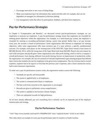 • Encourage innovation or new ways of doing things.
• Make sure employees have the information they need to do their jobs; for example, they are not
dependent on managers for information in decision making.
• Use management styles that allow for participation, feedback, and ideas from employees.
Pay-for-Performance Strategies
In Chapter 6 “Compensation and Benefits”, we discussed several pay-for-performance strategies we can
implement to motivate our employees. A pay-for-performance strategy means that employees are rewarded for
meeting preset objectives within the organization. For example, in a merit-based pay system, the employee is
rewarded for meeting or exceeding performance during a given time period. Rather than a set pay increase
every year, the increase is based on performance. Some organizations offer bonuses to employees for meeting
objectives, while some organizations offer team incentive pay if a team achieves a specific, predetermined
outcome. For example, each player on the winning team of the 2010 NFL Super Bowl earned a team bonus of
$83,000 (Rovell, 2011), while the losing team of the Super Bowl took home $42,000. Players also earn money for
each wild card game and payoff game. Some organizations also offer profit sharing, which is tied to a company’s
overall performance. Gain sharing, different from profit sharing, focuses on improvement of productivity within
the organization. For example, the city of Loveland in Colorado implemented a gain-sharing program that defined
three criteria that needed to be met for employees to be given extra compensation. The city revenues had to exceed
expenses, expenses had to be equal to or less than the previous year’s expenses, and a citizen satisfaction survey
had to meet minimum requirements.
To make sure a pay-for-performance system works, the organization needs to ensure the following:
• Standards are specific and measureable.
• The system is applied fairly to all employees.
• The system is communicated clearly to employees.
• The best work from everyone in the organization is encouraged.
• Rewards are given to performers versus nonperformers.
• The system is updated as the business climate changes.
• There are substantial rewards for high performers.
As we have already addressed, pay isn’t everything, but it certainly can be an important part of the employee
retention plan and strategy.
Pay for Performance: Teachers
" href="http://www.youtube.com/watch?v=FBzBPlh-K30" class="replaced-iframe">(click to see video)
This video shows an example of a new pay-for-performance plan for teachers in South Carolina.
7.3 Implementing Retention Strategies 207
 