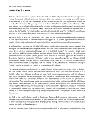 Work-Life Balance
Work-life balance discussions originated during the 1960s and 1970s and pertained mostly to working mothers’
meeting the demands of family and work. During the 1980s, the realization that meeting a work-life balance
is important (for all, not just working mothers) resulted in companies such as IBM implementing flextime and
home-based work solutions. The growing awareness of the work-life balance problem continued into the 1990s,
when policies were developed and implemented but not acted upon by managers and employees, according to Jim
Bird in Employment Relations Today (Bird, 2006). Today, work-life balance is considered an important topic, so
much so that the World at Work Society offers special certifications in this area. The World at Work certification
programs focus on creation of successful programs to attract, retain, and motivate employees.
Karol Rose, author of Work Life Effectiveness (Rose, 2006), says that most companies look at a systems approach
of work-life balance, instead of a systems and individual approach. The systems approach to work-life balance
includes policies and procedures that allow people flexibility, such as telecommuting and flextime options.
According to Rose, looking at the individual differences is equally as important as the systems approach. Brad
Harrington, the director of Boston College’s Center for Work and Family, stresses this issue: “Work-life balance
comes down, not to an organizational strategy, but to an individual strategy.” For example, a single parent
has a different work-life balance need than someone without children. In other words, as HR professionals,
we can create work-life balance systems, but we should also look at individual approaches. For example, at
Recreational Equipment Incorporated (REI)6
, they use the systems approach perspective and offer paid time off
and sabbaticals, but their employee assistance program also offers access to services, referrals, and free consulting
for the individual to find his or her perfect work-life balance. For this, REI receives a number nine ranking on
Fortune’s list of best companies to work for in the area of work-life balance.
The company culture can contribute greatly to work-life balance. Some organizations have a culture of flexibility
that fares well for workers who do not want to feel tethered to an office, while some workers prefer to be in
the office where more informal socializing can occur. While some companies promote work-life balance on
paper, upper management needs to let employees know it is OK to take advantage of the alternatives to create a
positive work-life balance. For example, companies place different levels of value on work-life options such as
telecommuting. An organization may have a telecommuting option, but the employees must feel it is OK to use
these options. Even in a company that has work-life balance systems, a manager who sends e-mails at 10 p.m. on
Saturday night could be sending the wrong message to employees about the expectations, creating an environment
in which work-life balance is not practiced in reality. O’Neill, a surf gear company in California, sends a strong
message to its employees by offering half-day Fridays during the summer7
, so employees can get a head start on
the weekend.
Jim Bird, in his work-life balance article in Employment Relations Today, suggests implementing a work-life
balance training program that is dual purpose (can serve both personal interests and professional development).
In other words, implement trainings in which the employee can develop both personal skills and interests that can
translate into higher productivity at work.
Besides the training program, Bird suggests creating a monthly work-life newsletter as an educational tool to show
208 Human Resource Management
 
