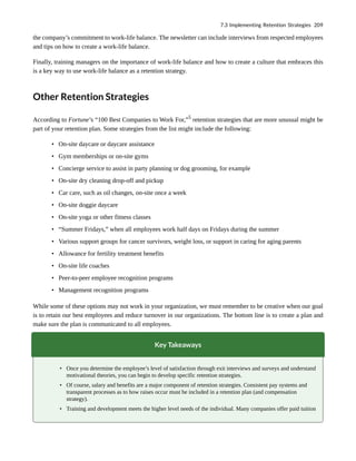 the company’s commitment to work-life balance. The newsletter can include interviews from respected employees
and tips on how to create a work-life balance.
Finally, training managers on the importance of work-life balance and how to create a culture that embraces this
is a key way to use work-life balance as a retention strategy.
Other Retention Strategies
According to Fortune’s “100 Best Companies to Work For,”5
retention strategies that are more unusual might be
part of your retention plan. Some strategies from the list might include the following:
• On-site daycare or daycare assistance
• Gym memberships or on-site gyms
• Concierge service to assist in party planning or dog grooming, for example
• On-site dry cleaning drop-off and pickup
• Car care, such as oil changes, on-site once a week
• On-site doggie daycare
• On-site yoga or other fitness classes
• “Summer Fridays,” when all employees work half days on Fridays during the summer
• Various support groups for cancer survivors, weight loss, or support in caring for aging parents
• Allowance for fertility treatment benefits
• On-site life coaches
• Peer-to-peer employee recognition programs
• Management recognition programs
While some of these options may not work in your organization, we must remember to be creative when our goal
is to retain our best employees and reduce turnover in our organizations. The bottom line is to create a plan and
make sure the plan is communicated to all employees.
Key Takeaways
• Once you determine the employee’s level of satisfaction through exit interviews and surveys and understand
motivational theories, you can begin to develop specific retention strategies.
• Of course, salary and benefits are a major component of retention strategies. Consistent pay systems and
transparent processes as to how raises occur must be included in a retention plan (and compensation
strategy).
• Training and development meets the higher level needs of the individual. Many companies offer paid tuition
7.3 Implementing Retention Strategies 209
 