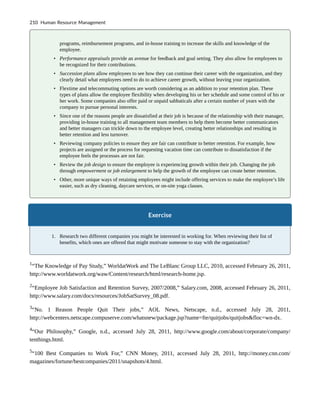 programs, reimbursement programs, and in-house training to increase the skills and knowledge of the
employee.
• Performance appraisals provide an avenue for feedback and goal setting. They also allow for employees to
be recognized for their contributions.
• Succession plans allow employees to see how they can continue their career with the organization, and they
clearly detail what employees need to do to achieve career growth, without leaving your organization.
• Flextime and telecommuting options are worth considering as an addition to your retention plan. These
types of plans allow the employee flexibility when developing his or her schedule and some control of his or
her work. Some companies also offer paid or unpaid sabbaticals after a certain number of years with the
company to pursue personal interests.
• Since one of the reasons people are dissatisfied at their job is because of the relationship with their manager,
providing in-house training to all management team members to help them become better communicators
and better managers can trickle down to the employee level, creating better relationships and resulting in
better retention and less turnover.
• Reviewing company policies to ensure they are fair can contribute to better retention. For example, how
projects are assigned or the process for requesting vacation time can contribute to dissatisfaction if the
employee feels the processes are not fair.
• Review the job design to ensure the employee is experiencing growth within their job. Changing the job
through empowerment or job enlargement to help the growth of the employee can create better retention.
• Other, more unique ways of retaining employees might include offering services to make the employee’s life
easier, such as dry cleaning, daycare services, or on-site yoga classes.
Exercise
1. Research two different companies you might be interested in working for. When reviewing their list of
benefits, which ones are offered that might motivate someone to stay with the organization?
1
“The Knowledge of Pay Study,” WorldatWork and The LeBlanc Group LLC, 2010, accessed February 26, 2011,
http://www.worldatwork.org/waw/Content/research/html/research-home.jsp.
2
“Employee Job Satisfaction and Retention Survey, 2007/2008,” Salary.com, 2008, accessed February 26, 2011,
http://www.salary.com/docs/resources/JobSatSurvey_08.pdf.
3
“No. 1 Reason People Quit Their jobs,” AOL News, Netscape, n.d., accessed July 28, 2011,
http://webcenters.netscape.compuserve.com/whatsnew/package.jsp?name=fte/quitjobs/quitjobs&floc=wn-dx.
4
“Our Philosophy,” Google, n.d., accessed July 28, 2011, http://www.google.com/about/corporate/company/
tenthings.html.
5
“100 Best Companies to Work For,” CNN Money, 2011, accessed July 28, 2011, http://money.cnn.com/
magazines/fortune/bestcompanies/2011/snapshots/4.html.
210 Human Resource Management
 
