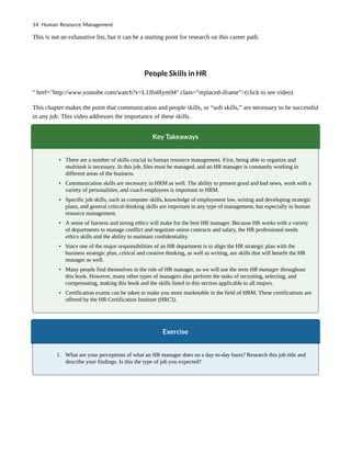 This is not an exhaustive list, but it can be a starting point for research on this career path.
People Skills in HR
" href="http://www.youtube.com/watch?v=L1Jfo0Iym94" class="replaced-iframe">(click to see video)
This chapter makes the point that communication and people skills, or “soft skills,” are necessary to be successful
in any job. This video addresses the importance of these skills.
Key Takeaways
• There are a number of skills crucial to human resource management. First, being able to organize and
multitask is necessary. In this job, files must be managed, and an HR manager is constantly working in
different areas of the business.
• Communication skills are necessary in HRM as well. The ability to present good and bad news, work with a
variety of personalities, and coach employees is important in HRM.
• Specific job skills, such as computer skills, knowledge of employment law, writing and developing strategic
plans, and general critical-thinking skills are important in any type of management, but especially in human
resource management.
• A sense of fairness and strong ethics will make for the best HR manager. Because HR works with a variety
of departments to manage conflict and negotiate union contracts and salary, the HR professional needs
ethics skills and the ability to maintain confidentiality.
• Since one of the major responsibilities of an HR department is to align the HR strategic plan with the
business strategic plan, critical and creative thinking, as well as writing, are skills that will benefit the HR
manager as well.
• Many people find themselves in the role of HR manager, so we will use the term HR manager throughout
this book. However, many other types of managers also perform the tasks of recruiting, selecting, and
compensating, making this book and the skills listed in this section applicable to all majors.
• Certification exams can be taken to make you more marketable in the field of HRM. These certifications are
offered by the HR Certification Institute (HRCI).
Exercise
1. What are your perceptions of what an HR manager does on a day-to-day basis? Research this job title and
describe your findings. Is this the type of job you expected?
14 Human Resource Management
 