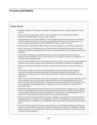 7.4 Cases and Problems
Chapter Summary
• Retaining employees is an important component to a healthy organization. Losing an employee is called
turnover.
• Direct turnover costs and indirect turnover costs can include the costs associated with employee
replacement, declining employee morale, or lost customers.
• A high-performance work system (HPWS) is a set of systematic HR practices that create an environment
where the employee has greater involvement and responsibility for the success of the organization. The
overall company strategy should impact the HPWS HR develops in regard to retention.
• Retention plans are developed to address employee turnover, resulting in a more effective organization.
• Some of the reasons why employees leave can include a poor match between job and skills, no growth
potential, pay inequity among employees, the fairness and communication style of management, and heavy
workloads.
• The first step in developing a retention plan is to use exit interviews and/or surveys to find out the
satisfaction level of employees. Once you have the data, you can begin to write the plan, making sure it is
tied to the organizational objectives.
• A retention plan normally consists of survey and exit interview analysis, any current plans and strengths and
weaknesses of those plans, the goal of the retention plan, and the specific strategies to be implemented.
• There are many motivation theories that attempt to explain people’s motivation or lack of motivation at
work.
• The Hawthorne studies were a series of studies beginning in 1927 that initially looked at physical
environments but found that people tended to be more motivated when they felt cared about. The
implications to retention are clear, in that employees should feel cared about and developed within the
organization.
• Maslow’s theory on motivation says that if someone already has a need met, giving them something to meet
more of that need will no longer motivate. Maslow divided the needs into physiological, safety, social,
esteem, and self-actualization needs. Many companies only motivate based on the low-level needs, such as
pay. Development of training opportunities, for example, can motivate employees on high-level self-
actualization needs.
• Herzberg developed motivational theories based on actual motivation factors and hygiene factors. Hygiene
factors are those things that are expected in the workplace and will demotivate employees when absent but
will not actually motivate when present. If managers try to motivate only on the basis of hygiene factors,
turnover can be high. Motivation on both factors is key to a good retention plan.
• McGregor’s theory on motivation looked at managers’ attitudes toward employees. He found that theory X
managers had more of a negative view of employees, while theory Y managers had a more positive view.
Providing training to the managers in our organization can be a key retention strategy, based on McGregor’s
theory.
• The carrot-and-stick approach means you can get someone to do something by prodding or offering some
incentive to motivate them to do the work. This theory implies these are the only two methods to motivate,
which we know isn’t true. The implication of this in our retention plan is such that we must utilize a variety
of methods to retain employees.
212
 