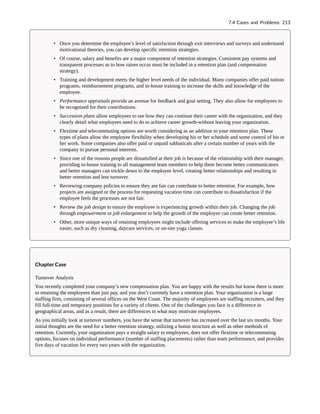 • Once you determine the employee’s level of satisfaction through exit interviews and surveys and understand
motivational theories, you can develop specific retention strategies.
• Of course, salary and benefits are a major component of retention strategies. Consistent pay systems and
transparent processes as to how raises occur must be included in a retention plan (and compensation
strategy).
• Training and development meets the higher level needs of the individual. Many companies offer paid tuition
programs, reimbursement programs, and in-house training to increase the skills and knowledge of the
employee.
• Performance appraisals provide an avenue for feedback and goal setting. They also allow for employees to
be recognized for their contributions.
• Succession plans allow employees to see how they can continue their career with the organization, and they
clearly detail what employees need to do to achieve career growth-without leaving your organization.
• Flextime and telecommuting options are worth considering as an addition to your retention plan. These
types of plans allow the employee flexibility when developing his or her schedule and some control of his or
her work. Some companies also offer paid or unpaid sabbaticals after a certain number of years with the
company to pursue personal interests.
• Since one of the reasons people are dissatisfied at their job is because of the relationship with their manager,
providing in-house training to all management team members to help them become better communicators
and better managers can trickle down to the employee level, creating better relationships and resulting in
better retention and less turnover.
• Reviewing company policies to ensure they are fair can contribute to better retention. For example, how
projects are assigned or the process for requesting vacation time can contribute to dissatisfaction if the
employee feels the processes are not fair.
• Review the job design to ensure the employee is experiencing growth within their job. Changing the job
through empowerment or job enlargement to help the growth of the employee can create better retention.
• Other, more unique ways of retaining employees might include offering services to make the employee’s life
easier, such as dry cleaning, daycare services, or on-site yoga classes.
Chapter Case
Turnover Analysis
You recently completed your company’s new compensation plan. You are happy with the results but know there is more
to retaining the employees than just pay, and you don’t currently have a retention plan. Your organization is a large
staffing firm, consisting of several offices on the West Coast. The majority of employees are staffing recruiters, and they
fill full-time and temporary positions for a variety of clients. One of the challenges you face is a difference in
geographical areas, and as a result, there are differences in what may motivate employees.
As you initially look at turnover numbers, you have the sense that turnover has increased over the last six months. Your
initial thoughts are the need for a better retention strategy, utilizing a bonus structure as well as other methods of
retention. Currently, your organization pays a straight salary to employees, does not offer flextime or telecommuting
options, focuses on individual performance (number of staffing placements) rather than team performance, and provides
five days of vacation for every two years with the organization.
7.4 Cases and Problems 213
 