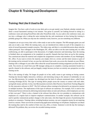 Chapter 8: Training and Development
Training: Not Like It Used to Be
Imagine this: You have a pile of work on your desk and as you get started, your Outlook calendar reminds you
about a sexual harassment training in ten minutes. You groan to yourself, not looking forward to sitting in a
conference room and seeing PowerPoint slide after PowerPoint slide. As you walk to the conference room, you
run into a colleague who is taking the same training that day and commiserate on how boring this training is
probably going to be. When you step into the conference room, however, you see something very different.
Computers are set up at every chair with a video ready to start on the computer. The HR manager greets you and
asks you to take a seat. When the training starts, you are introduced (via video) on each of the computers to a
series of sexual harassment example scenarios. The videos stop, and there is a recorded discussion about what the
videos portrayed. Your colleagues in the Washington, DC, office are able to see the same training and, via video
conferencing, are able to participate in the discussions. It is highly interactive and interesting. Once the training
is finished, there are assignments to be completed via specific channels that have been set up for this training.
You communicate about the material and complete the assignments in teams with members of your Washington,
DC, office. If you want to review the material, you simply click on a review and the entire session or parts of
the training can be reviewed. In fact, on your bus ride home from work, you access the channels on your iPhone,
chatting with a colleague in your other office about the sexual harassment training assignment you have due next
week. You receive an e-mail from your HR manager asking you to complete a training assessment located in a
specific channel in the software, and you happily comply because you have an entirely new perspective on what
training can be.
This is the training of today. No longer do people sit in hot, stuffy rooms to get training on boring content.
Training has become highly interactive, technical, and interesting owing to the amount of multimedia we can
use. Sun Microsystems, for example, has developed just the kind of software mentioned above, called Social
Learning eXchange (SLX). This type of training allows people across the country to connect with each other,
saving both money and time. In fact, Sun Microsystems received a Best Practices Award from Training Magazine
for this innovative software in 20101
. The SLX software allows training to be delivered in an interactive manner
in multiple locations. The implications of this type of software are numerous. For example, SLX is used at Sun
Professional Services division by delivering instructional videos on tools and software, which employees can view
at their own pace2
. There is also a channel in the software that allows the vice president to communicate with
employees on a regular basis to improve employee communications. In another example, this software can be
used to quickly communicate product changes to the sales team, who then begin the process of positioning their
products to consumers. Training videos, including breakout sessions, can save companies money by not requiring
travel to a session. These can even be accessed using application technology on cell phones. Employees can obtain
the training they need in the comfort of their own city, office, or home. Someone is sick the day the training is
delivered? No problem; they can review the recorded training sessions.
215
 