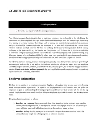 8.1 Steps to Take in Training an Employee
Learning Objective
1. Explain the four steps involved when training an employee.
Any effective company has training in place to make sure employees can perform his or her job. During the
recruitment and selection process, the right person should be hired to begin with. But even the right person may
need training in how your company does things. Lack of training can result in lost productivity, lost customers,
and poor relationships between employees and managers. It can also result in dissatisfaction, which means
retention problems and high turnover. All these end up being direct costs to the organization. In fact, a study
performed by the American Society for Training and Development (ASTD) found that 41 percent of employees
at companies with poor training planned to leave within the year, but in companies with excellent training, only
12 percent planned to leave (Branham, 2005). To reduce some costs associated with not training or undertraining,
development of training programs can help with some of the risk. This is what this chapter will address.
For effective employee training, there are four steps that generally occur. First, the new employee goes through
an orientation, and then he or she will receive in-house training on job-specific areas. Next, the employee
should be assigned a mentor, and then, as comfort with the job duties grows, he or she may engage in external
training. Employee training and development is the process of helping employees develop their personal and
organization skills, knowledge, and abilities.
Employee Orientation
The first step in training is an employee orientation. Employee orientation is the process used for welcoming
a new employee into the organization. The importance of employee orientation is two-fold. First, the goal is for
employees to gain an understanding of the company policies and learn how their specific job fits into the big
picture. Employee orientation usually involves filling out employee paperwork such as I-9 and 401(k) program
forms.
The goals of an orientation are as follows:
1. To reduce start-up costs. If an orientation is done right, it can help get the employee up to speed on
various policies and procedures, so the employee can start working right away. It can also be a way to
ensure all hiring paperwork is filled out correctly, so the employee is paid on time.
2. To reduce anxiety. Starting a new job can be stressful. One goal of an orientation is to reduce the
stress and anxiety people feel when going into an unknown situation.
217
 