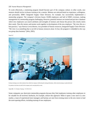 To work effectively, a mentoring program should become part of the company culture; in other words, new
mentors should receive in-house training to be a mentor. Mentors are selected based on experience, willingness,
and personality. IBM’s Integrated Supply Chain Division, for example, has successfully implemented a
mentorship program. The company’s division boasts 19,000 employees and half of IBM’s revenues, making
management of a mentorship program challenging. However, potential mentors are trained and put into a database
where new employees can search attributes and strengths of mentors and choose the person who closely meets
their needs. Then the mentor and mentee work together in development of the new employee. “We view this as a
best practice,” says Patricia Lewis-Burton, vice president of human resources, Integrated Supply Chain Division.
“We view it as something that is not left to human resources alone. In fact, the program is imbedded in the way
our group does business” (Witt, 2005).
Figure 8.2
In-house training occurs when someone from within the company is delivering the training information, while external training is usually delivered
by someone who does not work for the company and is not physically on-site.
Tadas1980 – FL Technics Training – CC BY-SA 3.0.
Some companies use short-term mentorship programs because they find employees training other employees to
be valuable for all involved. Starbucks, for example, utilizes this approach. When it opens a new store in a new
market, a team of experienced store managers and baristas are sent from existing stores to the new stores to lead
the store-opening efforts, including training of new employees.
220 Human Resource Management
 