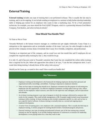 External Training
External training includes any type of training that is not performed in-house. This is usually the last step in
training, and it can be ongoing. It can include sending an employee to a seminar to help further develop leadership
skills or helping pay tuition for an employee who wants to take a marketing class. To be a Ford automotive
technician, for example, you must attend the Ford ASSET Program, which is a partnership between Ford Motor
Company, Ford dealers, and select technical schools1
.
How Would You Handle This?
To Train or Not to Train
Towanda Michaels is the human resource manager at a medium-size pet supply wholesaler. Casey Cleps is a
salesperson at the organization and an invaluable member of the team. Last year, his sales brought in about 20
percent of the company revenue alone. Everybody likes Casey: he is friendly, competent, and professional.
Training is an important part of the company, and an e-mail was sent last month that said if employees do not
complete the required safety training by July 1, they would be let go.
It is July 15, and it has just come to Towanda’s attention that Casey has not completed the online safety training
that is required for his job. When she approaches him about it, he says, “I am the best salesperson here; I can’t
waste time doing training. I already know all the safety rules anyway.”
Would you let Casey go, as stated in the e-mail? How would you handle this?
Key Takeaways
• Employee training and development is the framework for helping employees develop their personal and
organizational skills, knowledge, and abilities. Training is important to employee retention.
• There are four steps in training that should occur. Employee orientation has the purpose of welcoming new
employees into the organization. An effective employee orientation can help reduce start-up costs, reduce
anxiety for the employee, reduce turnover, save time for the supervisor and colleagues, and set expectations
and attitudes.
• An in-house training program is any type of program in which the training is delivered by someone who
works for the company. This could include management or HR. Examples might include sexual harassment
training or ethics training. In-house training can also include components specific to a job, such as how to
use a specific kind of software. In-house training is normally done as a second and ongoing step in
employee development.
• A mentor form of training pairs a new employee with a seasoned employee. This is usually the third step in
employee training. A mentor program for training should include a formalized program and process.
• External training is any type of training not performed in-house; part of the last training step, external
training can also be ongoing. It can include sending employees to conferences or seminars for leadership
development or even paying tuition for a class they want to take.
8.1 Steps to Take in Training an Employee 221
 