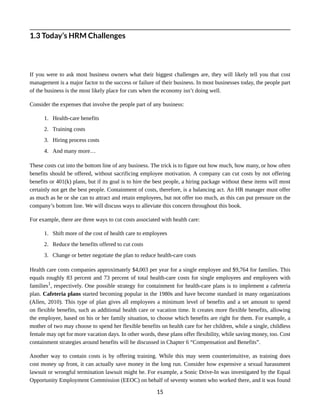 1.3 Today’s HRM Challenges
If you were to ask most business owners what their biggest challenges are, they will likely tell you that cost
management is a major factor to the success or failure of their business. In most businesses today, the people part
of the business is the most likely place for cuts when the economy isn’t doing well.
Consider the expenses that involve the people part of any business:
1. Health-care benefits
2. Training costs
3. Hiring process costs
4. And many more…
These costs cut into the bottom line of any business. The trick is to figure out how much, how many, or how often
benefits should be offered, without sacrificing employee motivation. A company can cut costs by not offering
benefits or 401(k) plans, but if its goal is to hire the best people, a hiring package without these items will most
certainly not get the best people. Containment of costs, therefore, is a balancing act. An HR manager must offer
as much as he or she can to attract and retain employees, but not offer too much, as this can put pressure on the
company’s bottom line. We will discuss ways to alleviate this concern throughout this book.
For example, there are three ways to cut costs associated with health care:
1. Shift more of the cost of health care to employees
2. Reduce the benefits offered to cut costs
3. Change or better negotiate the plan to reduce health-care costs
Health care costs companies approximately $4,003 per year for a single employee and $9,764 for families. This
equals roughly 83 percent and 73 percent of total health-care costs for single employees and employees with
families1
, respectively. One possible strategy for containment for health-care plans is to implement a cafeteria
plan. Cafeteria plans started becoming popular in the 1980s and have become standard in many organizations
(Allen, 2010). This type of plan gives all employees a minimum level of benefits and a set amount to spend
on flexible benefits, such as additional health care or vacation time. It creates more flexible benefits, allowing
the employee, based on his or her family situation, to choose which benefits are right for them. For example, a
mother of two may choose to spend her flexible benefits on health care for her children, while a single, childless
female may opt for more vacation days. In other words, these plans offer flexibility, while saving money, too. Cost
containment strategies around benefits will be discussed in Chapter 6 “Compensation and Benefits”.
Another way to contain costs is by offering training. While this may seem counterintuitive, as training does
cost money up front, it can actually save money in the long run. Consider how expensive a sexual harassment
lawsuit or wrongful termination lawsuit might be. For example, a Sonic Drive-In was investigated by the Equal
Opportunity Employment Commission (EEOC) on behalf of seventy women who worked there, and it was found
15
 
