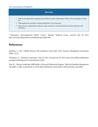 Exercises
1. Why do you think some companies do not follow the four training steps? What are the advantages of doing
so?
2. What qualities do you think a mentor should have? List at least five.
3. Have you ever worked with a mentor in a job, at school, or in extracurricular activities? Describe your
experience.
1
“Automotive Technology/Ford ASSET Course,” Sheridan Technical Center, accessed July 29, 2011,
http://www.sheridantechnical.com/Default.aspx?tabid=692.
References
Branham, L., The 7 Hidden Reasons Why Employees Leave (New York: American Management Association,
2005), 112–5.
Thompson, A., “Starbucks Corporation,” July 24, 2011, accessed July 29, 2011, http://www.mhhe.com/business/
management/thompson/11e/case/starbucks-2.html.
Witt, B., “Serious Leadership: IBM Builds a Successful Mentoring Program,” Material Handling Management,
December 1, 2005, accessed July 25, 2010, http://mhmonline.com/workforce-solutions/mhm_imp_4483/.
222 Human Resource Management
 