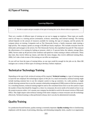 8.2 Types of Training
Learning Objective
1. Be able to explain and give examples of the types of training that can be offered within an organization.
There are a number of different types of training we can use to engage an employee. These types are usually
used in all steps in a training process (orientation, in-house, mentorship, and external training). The training
utilized depends on the amount of resources available for training, the type of company, and the priority the
company places on training. Companies such as The Cheesecake Factory, a family restaurant, make training a
high priority. The company spends an average of $2,000 per hourly employee. This includes everyone from the
dishwasher and managers to the servers. For The Cheesecake Factory, this expenditure has paid off. They measure
the effectiveness of its training by looking at turnover, which is 15 percent below the industry average (Ruiz,
2006). Servers make up 40 percent of the workforce and spend two weeks training to obtain certification. Thirty
days later, they receive follow-up classes, and when the menu changes, they receive additional training (Ruiz,
2006). Let’s take a look at some of the training we can offer our employees.
As you will see from the types of training below, no one type would be enough for the jobs we do. Most HR
managers use a variety of these types of training to develop a holistic employee.
Technical or Technology Training
Depending on the type of job, technical training will be required. Technical training is a type of training meant
to teach the new employee the technological aspects of the job. In a retail environment, technical training might
include teaching someone how to use the computer system to ring up customers. In a sales position, it might
include showing someone how to use the customer relationship management (CRM) system to find new prospects.
In a consulting business, technical training might be used so the consultant knows how to use the system to input
the number of hours that should be charged to a client. In a restaurant, the server needs to be trained on how to use
the system to process orders. Let’s assume your company has decided to switch to the newest version of Microsoft
Office. This might require some technical training of the entire company to ensure everyone uses the technology
effectively. Technical training is often performed in-house, but it can also be administrered externally.
Quality Training
In a production-focused business, quality training is extremely important. Quality training refers to familiarizing
employees with the means of preventing, detecting, and eliminating nonquality items, usually in an organization
223
 