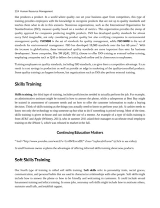 that produces a product. In a world where quality can set your business apart from competitors, this type of
training provides employees with the knowledge to recognize products that are not up to quality standards and
teaches them what to do in this scenario. Numerous organizations, such as the International Organization for
Standardization (ISO), measure quality based on a number of metrics. This organization provides the stamp of
quality approval for companies producing tangible products. ISO has developed quality standards for almost
every field imaginable, not only considering product quality but also certifying companies in environmental
management quality. ISO9000 is the set of standards for quality management, while ISO14000 is the set of
standards for environmental management. ISO has developed 18,000 standards over the last 60 years1
. With
the increase in globalization, these international quality standards are more important than ever for business
development. Some companies, like 3M (QAI, 2011), choose to offer ISO training as external online training,
employing companies such as QAI to deliver the training both online and in classrooms to employees.
Training employees on quality standards, including ISO standards, can give them a competitive advantage. It can
result in cost savings in production as well as provide an edge in marketing of the quality-controlled products.
Some quality training can happen in-house, but organizations such as ISO also perform external training.
Skills Training
Skills training, the third type of training, includes proficiencies needed to actually perform the job. For example,
an administrative assistant might be trained in how to answer the phone, while a salesperson at Best Buy might
be trained in assessment of customer needs and on how to offer the customer information to make a buying
decision. Think of skills training as the things you actually need to know to perform your job. A cashier needs to
know not only the technology to ring someone up but what to do if something is priced wrong. Most of the time,
skills training is given in-house and can include the use of a mentor. An example of a type of skills training is
from AT&T and Apple (Whitney, 2011), who in summer 2011 asked their managers to accelerate retail employee
training on the iPhone 5, which was released to market in the fall.
Continuing Education Matters
" href="http://www.youtube.com/watch?v=Ltx0WEmrxBU" class="replaced-iframe">(click to see video)
A small business owner explains the advantages of offering informal skills training about new products.
Soft Skills Training
Our fourth type of training is called soft skills training. Soft skills refer to personality traits, social graces,
communication, and personal habits that are used to characterize relationships with other people. Soft skills might
include how to answer the phone or how to be friendly and welcoming to customers. It could include sexual
harassment training and ethics training. In some jobs, necessary soft skills might include how to motivate others,
maintain small talk, and establish rapport.
224 Human Resource Management
 