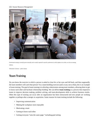 Professional training is normally given externally and is usually required for specific professions in which updates occur often, as in the accounting
industry.
Wikimedia Commons – public domain.
Team Training
Do you know the exercise in which a person is asked to close his or her eyes and fall back, and then supposedly
the team members will catch that person? As a team-building exercise (and a scary one at that), this is an example
of team training. The goal of team training is to develop cohesiveness among team members, allowing them to get
to know each other and facilitate relationship building. We can define team training as a process that empowers
teams to improve decision making, problem solving, and team-development skills to achieve business results.
Often this type of training can occur after an organization has been restructured and new people are working
together or perhaps after a merger or acquisition. Some reasons for team training include the following:
• Improving communication
• Making the workplace more enjoyable
• Motivating a team
• Getting to know each other
• Getting everyone “onto the same page,” including goal setting
226 Human Resource Management
 