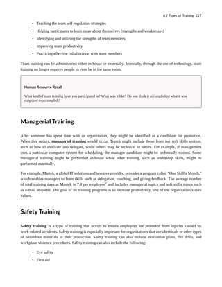• Teaching the team self-regulation strategies
• Helping participants to learn more about themselves (strengths and weaknesses)
• Identifying and utilizing the strengths of team members
• Improving team productivity
• Practicing effective collaboration with team members
Team training can be administered either in-house or externally. Ironically, through the use of technology, team
training no longer requires people to even be in the same room.
Human Resource Recall
What kind of team training have you participated in? What was it like? Do you think it accomplished what it was
supposed to accomplish?
Managerial Training
After someone has spent time with an organization, they might be identified as a candidate for promotion.
When this occurs, managerial training would occur. Topics might include those from our soft skills section,
such as how to motivate and delegate, while others may be technical in nature. For example, if management
uses a particular computer system for scheduling, the manager candidate might be technically trained. Some
managerial training might be performed in-house while other training, such as leadership skills, might be
performed externally.
For example, Mastek, a global IT solutions and services provider, provides a program called “One Skill a Month,”
which enables managers to learn skills such as delegation, coaching, and giving feedback. The average number
of total training days at Mastek is 7.8 per employee2
and includes managerial topics and soft skills topics such
as e-mail etiquette. The goal of its training programs is to increase productivity, one of the organization’s core
values.
Safety Training
Safety training is a type of training that occurs to ensure employees are protected from injuries caused by
work-related accidents. Safety training is especially important for organizations that use chemicals or other types
of hazardous materials in their production. Safety training can also include evacuation plans, fire drills, and
workplace violence procedures. Safety training can also include the following:
• Eye safety
• First aid
8.2 Types of Training 227
 