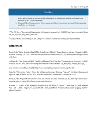 Exercises
1. Which type of training do you think is most important for an administrative assistant? What about for a
restaurant server? Explain your answer.
2. Research OSHA. What are some of the new standards and laws it has recently developed? Outline a training
plan for the new standards.
1
“The ISO Story,” International Organization for Standards, accessed July 26, 2010, http://www.iso.org/iso/about/
the_iso_story/iso_story_early_years.htm.
2
Mastek website, accessed July 30, 2011, http://www.mastek.com/careers/learning-development.html.
References
Donnelly, J., “Mass. General to Pay $1M to Settle Privacy Claims,” Boston Business Journal, February 24, 2011,
accessed February 26, 2011, http://www.bizjournals.com/boston/news/2011/02/24/mass-general-to-pay-1m-to-
settle.html.
Hoffman, T., “Nine Nontechie Skills That Hiring Managers Wish You Had,” Computerworld, November 12, 2007,
accessed July 26, 2010, http://www.computerworld.com/s/article/305966/Are_You_the_Complete_Package_.
QAI website, accessed July 30, 2011, http://www.trainingforquality.com/Content.aspx?id=26.
Ruiz, G., “Cheesecake Factory Cooks Up a Rigorous Employee Training Program,” Workforce Management,
April 24, 2006, accessed July 25, 2010, http://www.workforce.com/section/11/feature/24/35/18/.
Silkey, J., “Tax Preparer Certifications,” Suite 101, January 28, 2010, accessed July 26, 2010, http://personal-tax-
planning.suite101.com/article.cfm/tax-preparer-certifications.
Whitney, L., “Apple, AT&T Reportedly Prepping Staff for iPhone 5 Launch,” CNET, July 26, 2011, accessed
July 29, 2011, http://news.cnet.com/8301-13579_3-20083435-37/apple-at-t-reportedly-prepping-staff-for-
iphone-5-launch/.
8.2 Types of Training 229
 
