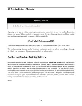 8.3 Training Delivery Methods
Learning Objective
1. Explain the types of training delivery methods.
Depending on the type of training occurring, you may choose one delivery method over another. This section
discusses the types of delivery methods we can use to execute the types of training. Keep in mind, however, that
most good training programs will use a variety of delivery methods.
Wendy’s Grill Training, circa 1989
" href="http://www.youtube.com/watch?v=IUKDspx0LZ0" class="replaced-iframe">(click to see video)
This excellent training video was used at Wendy’s to teach employees how to grill the perfect burger. Although
the video is over twenty years old, the concepts used in it are still true today.
On-the-Job Coaching Training Delivery
On-the-job coaching is one way to facilitate employee skills training. On-the-job coaching refers to an approved
person training an employee on the skills necessary to complete tasks. A manager or someone with experience
shows the employee how to perform the actual job. The selection of an on-the-job coach can be done in a variety
of ways, but usually the coach is selected based on personality, skills, and knowledge. This type of skills training is
normally facilitated in-house. The disadvantage of this training revolves around the person delivering the training.
If he or she is not a good communicator, the training may not work. Likewise, if this person has “other things to
do,” he or she may not spend as much time required to train the person and provide guidance. In this situation,
training can frustrate the new employee and may result in turnover.
Figure 8.4
230
 