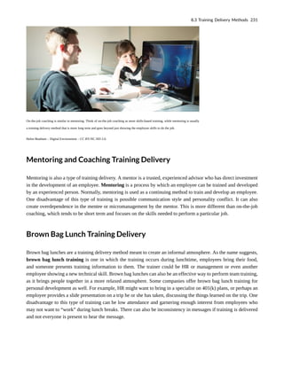 On-the-job coaching is similar to mentoring. Think of on-the-job coaching as more skills-based training, while mentoring is usually
a training delivery method that is more long term and goes beyond just showing the employee skills to do the job.
Helen Beatham – Digital Enviornment – CC BY-NC-ND 2.0.
Mentoring and Coaching Training Delivery
Mentoring is also a type of training delivery. A mentor is a trusted, experienced advisor who has direct investment
in the development of an employee. Mentoring is a process by which an employee can be trained and developed
by an experienced person. Normally, mentoring is used as a continuing method to train and develop an employee.
One disadvantage of this type of training is possible communication style and personality conflict. It can also
create overdependence in the mentee or micromanagement by the mentor. This is more different than on-the-job
coaching, which tends to be short term and focuses on the skills needed to perform a particular job.
Brown Bag Lunch Training Delivery
Brown bag lunches are a training delivery method meant to create an informal atmosphere. As the name suggests,
brown bag lunch training is one in which the training occurs during lunchtime, employees bring their food,
and someone presents training information to them. The trainer could be HR or management or even another
employee showing a new technical skill. Brown bag lunches can also be an effective way to perform team training,
as it brings people together in a more relaxed atmosphere. Some companies offer brown bag lunch training for
personal development as well. For example, HR might want to bring in a specialist on 401(k) plans, or perhaps an
employee provides a slide presentation on a trip he or she has taken, discussing the things learned on the trip. One
disadvantage to this type of training can be low attendance and garnering enough interest from employees who
may not want to “work” during lunch breaks. There can also be inconsistency in messages if training is delivered
and not everyone is present to hear the message.
8.3 Training Delivery Methods 231
 